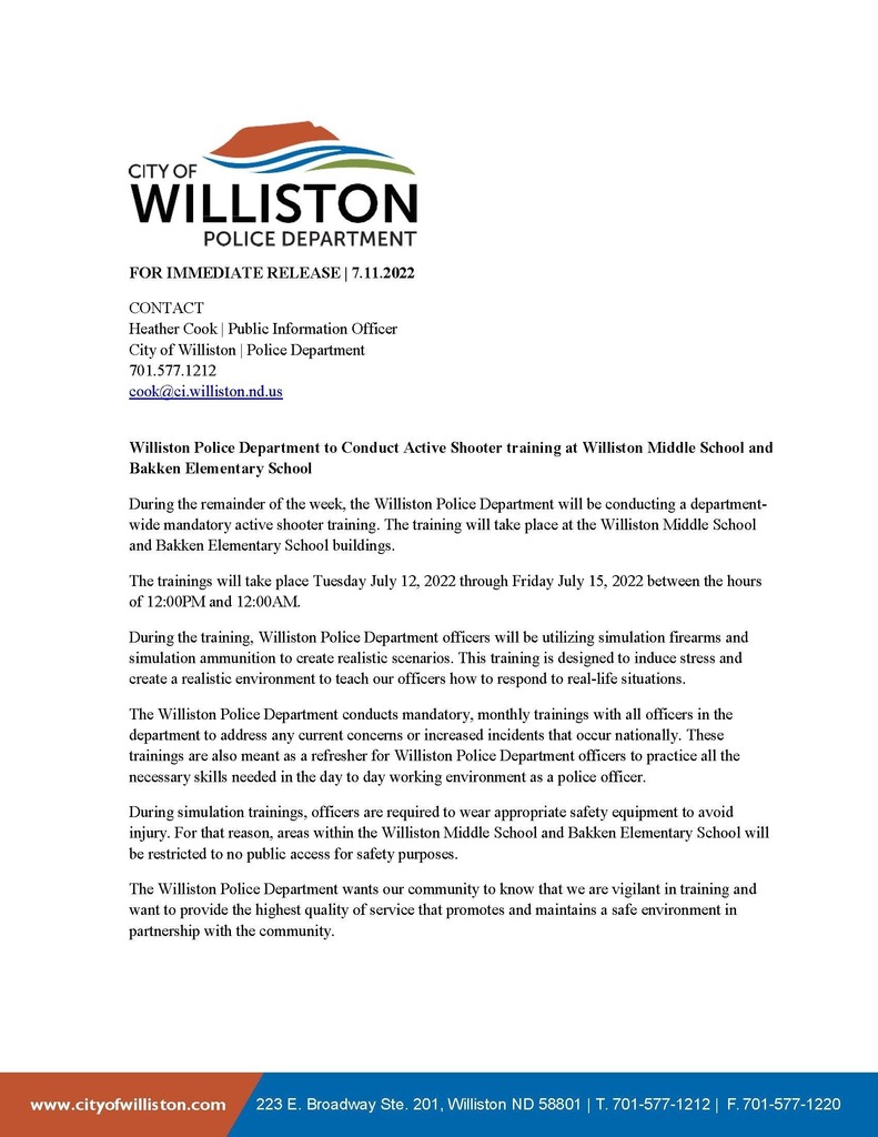 July WPD Press Release. Williston Police Department to conduct active shooter drill at Williston Middle School and Brakken Elementary School. During the remainder of the week, the WPD will be conducting a department wide mandatory active shooter training. The training will take place at the Williston Middle School and Brakken Elementary School buildings. The trainings will take place Tuesday July 12, 2022 through Friday July 15, 2022 between the hours of 12pm and 12am. During the training, the police department offices will be utilizing simulation firearms and simulation ammunition to create realistic scenarios. This training is designed to induce stress and create a realistic environment to teach our officers how to respond to real-life situations 